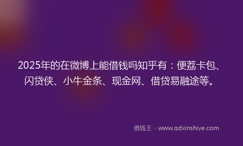 2025年的在微博上能借钱吗知乎有：便荔卡包、闪贷侠、小牛金条、现金网、借贷易融途等。