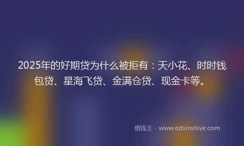 2025年的好期贷为什么被拒有：天小花、时时钱包贷、星海飞贷、金满仓贷、现金卡等。