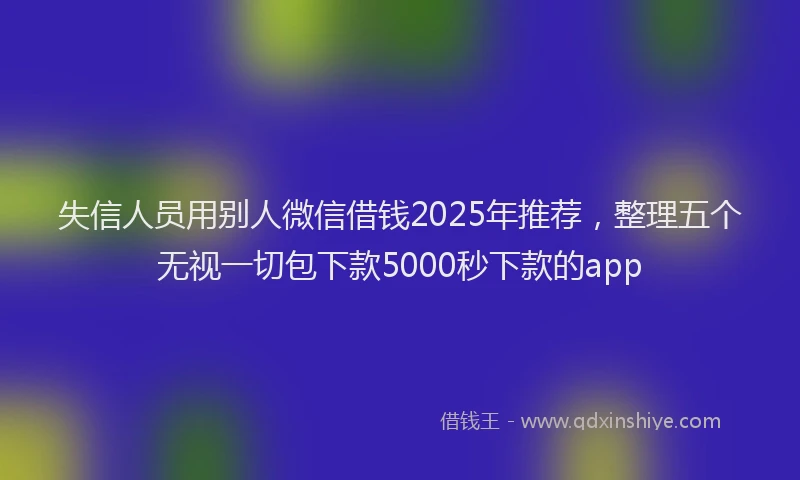 失信人员用别人微信借钱2025年推荐，整理五个无视一切包下款5000秒下款的app