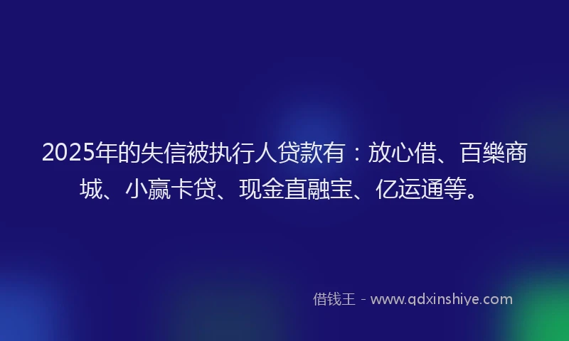 2025年的失信被执行人贷款有：放心借、百樂商城、小赢卡贷、现金直融宝、亿运通等。