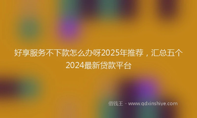 好享服务不下款怎么办呀2025年推荐，汇总五个2024最新贷款平台
