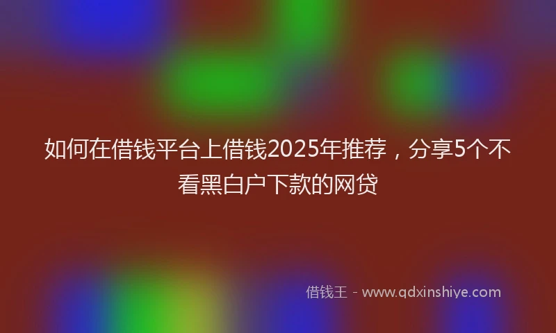 如何在借钱平台上借钱2025年推荐，分享5个不看黑白户下款的网贷