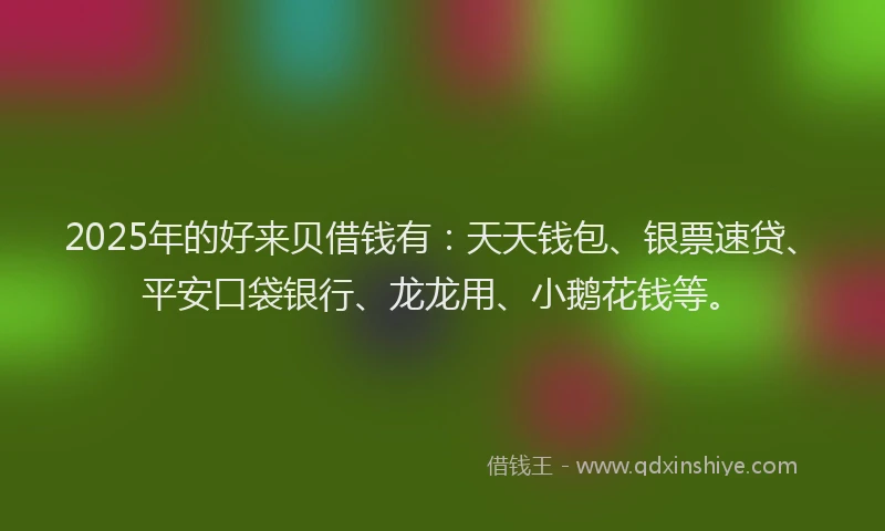 2025年的好来贝借钱有：天天钱包、银票速贷、平安口袋银行、龙龙用、小鹅花钱等。
