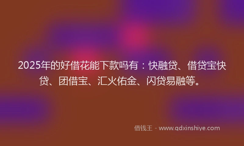2025年的好借花能下款吗有：快融贷、借贷宝快贷、团借宝、汇火佑金、闪贷易融等。