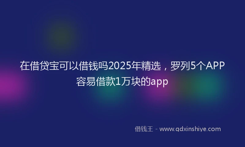 在借贷宝可以借钱吗2025年精选，罗列5个APP容易借款1万块的app