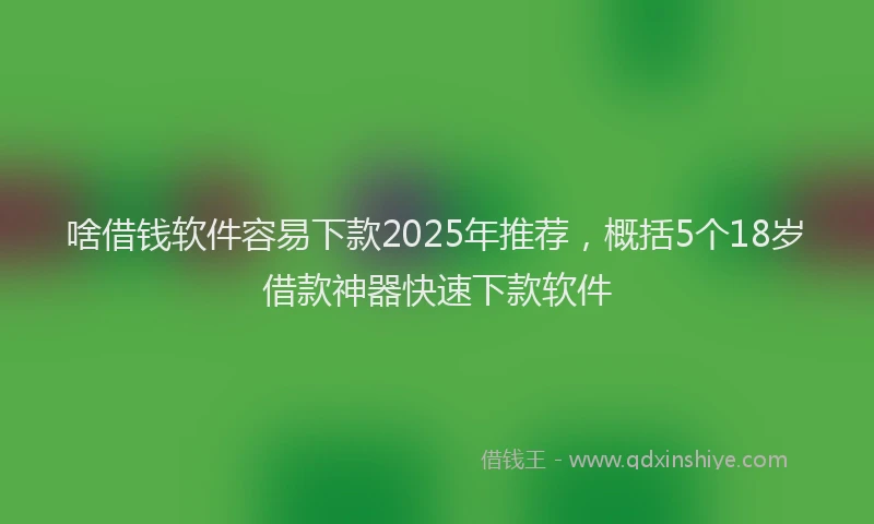 啥借钱软件容易下款2025年推荐，概括5个18岁借款神器快速下款软件