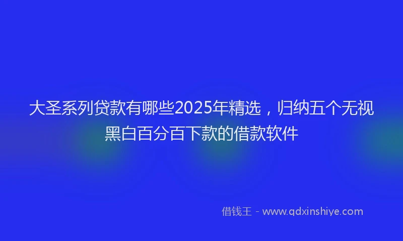 大圣系列贷款有哪些2025年精选，归纳五个无视黑白百分百下款的借款软件