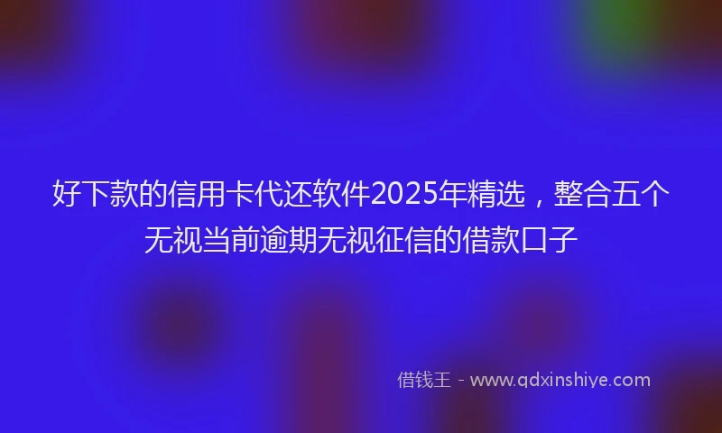 好下款的信用卡代还软件2025年精选，整合五个无视当前逾期无视征信的借款口子