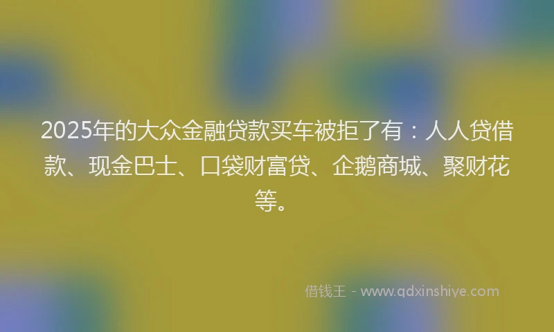 2025年的大众金融贷款买车被拒了有：人人贷借款、现金巴士、口袋财富贷、企鹅商城、聚财花等。