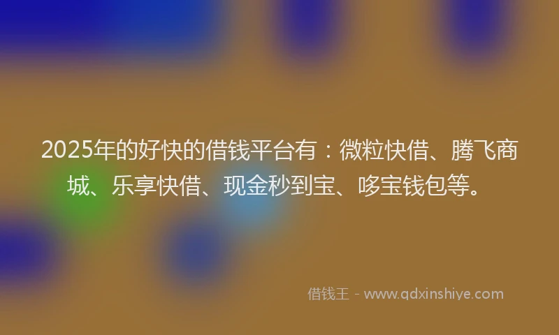 2025年的好快的借钱平台有：微粒快借、腾飞商城、乐享快借、现金秒到宝、哆宝钱包等。
