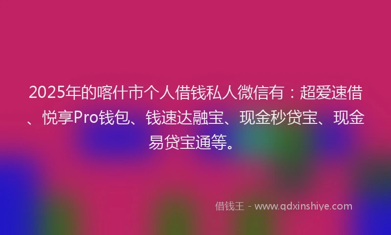 2025年的喀什市个人借钱私人微信有：超爱速借、悦享Pro钱包、钱速达融宝、现金秒贷宝、现金易贷宝通等。
