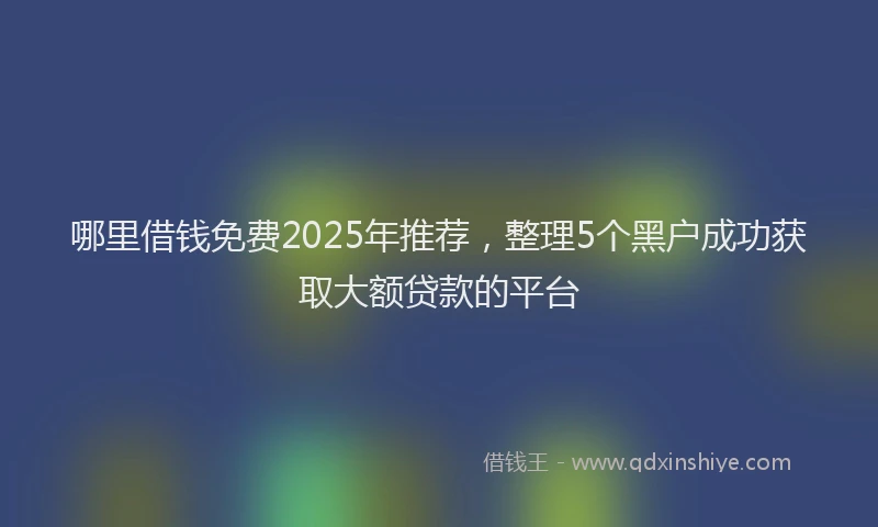哪里借钱免费2025年推荐，整理5个黑户成功获取大额贷款的平台