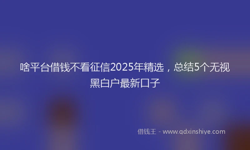 啥平台借钱不看征信2025年精选，总结5个无视黑白户最新口子