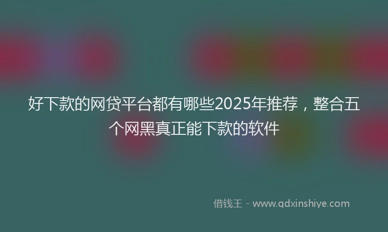 好下款的网贷平台都有哪些2025年推荐，整合五个网黑真正能下款的软件