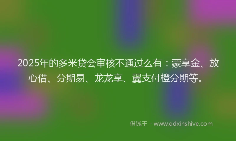 2025年的多米贷会审核不通过么有：蒙享金、放心借、分期易、龙龙享、翼支付橙分期等。