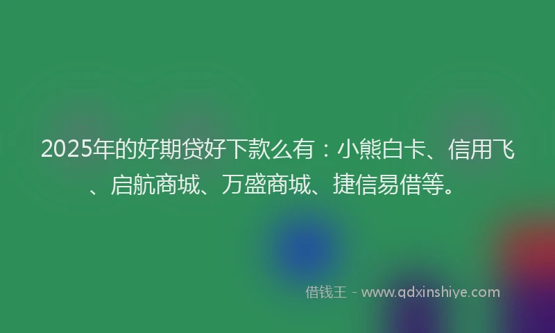 2025年的好期贷好下款么有：小熊白卡、信用飞、启航商城、万盛商城、捷信易借等。
