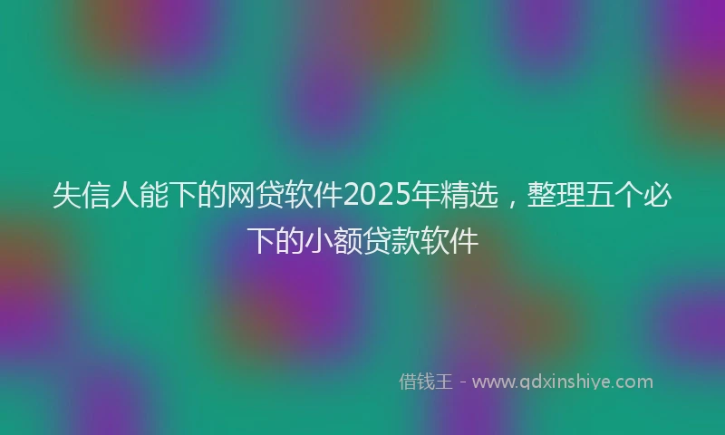 失信人能下的网贷软件2025年精选，整理五个必下的小额贷款软件