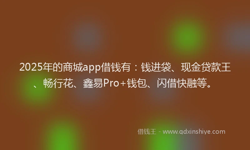 2025年的商城app借钱有：钱进袋、现金贷款王、畅行花、鑫易Pro+钱包、闪借快融等。