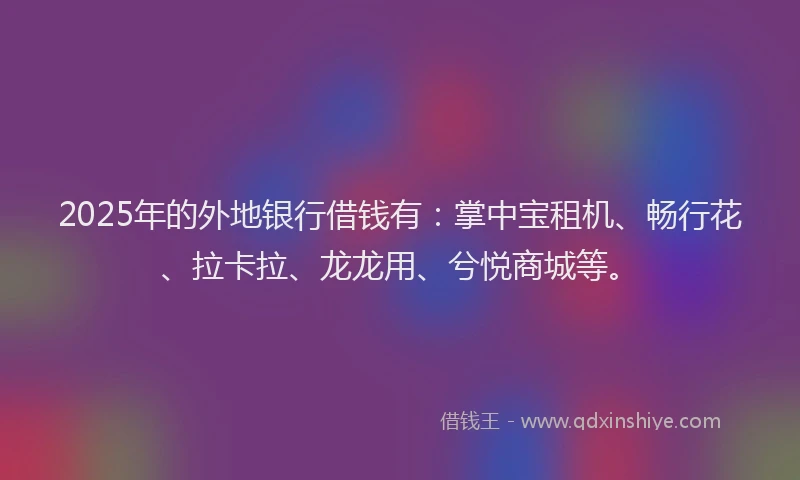 2025年的外地银行借钱有：掌中宝租机、畅行花、拉卡拉、龙龙用、兮悦商城等。