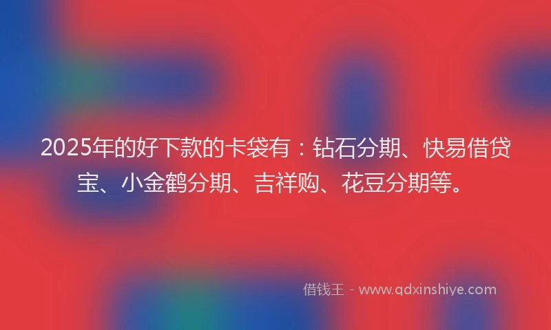 2025年的好下款的卡袋有：钻石分期、快易借贷宝、小金鹤分期、吉祥购、花豆分期等。