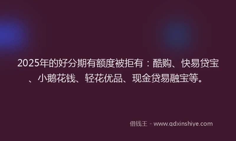 2025年的好分期有额度被拒有：酷购、快易贷宝、小鹅花钱、轻花优品、现金贷易融宝等。