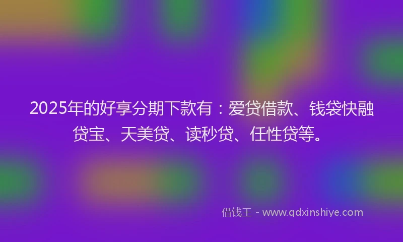 2025年的好享分期下款有：爱贷借款、钱袋快融贷宝、天美贷、读秒贷、任性贷等。