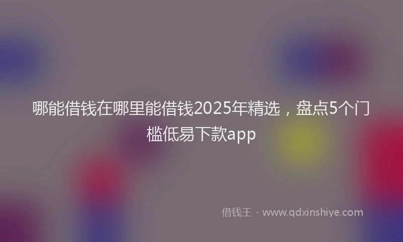 哪能借钱在哪里能借钱2025年精选，盘点5个门槛低易下款app