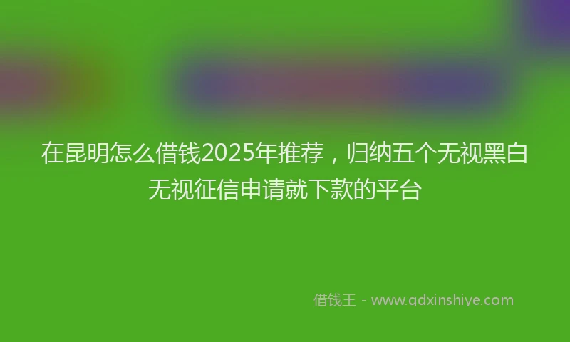 在昆明怎么借钱2025年推荐，归纳五个无视黑白无视征信申请就下款的平台