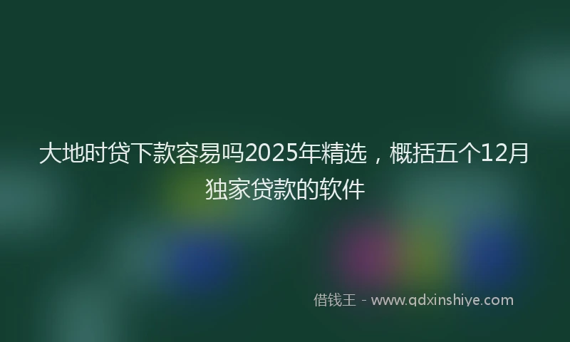 大地时贷下款容易吗2025年精选，概括五个12月独家贷款的软件