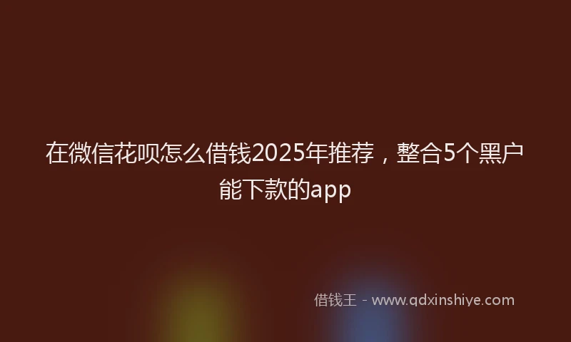 在微信花呗怎么借钱2025年推荐，整合5个黑户能下款的app