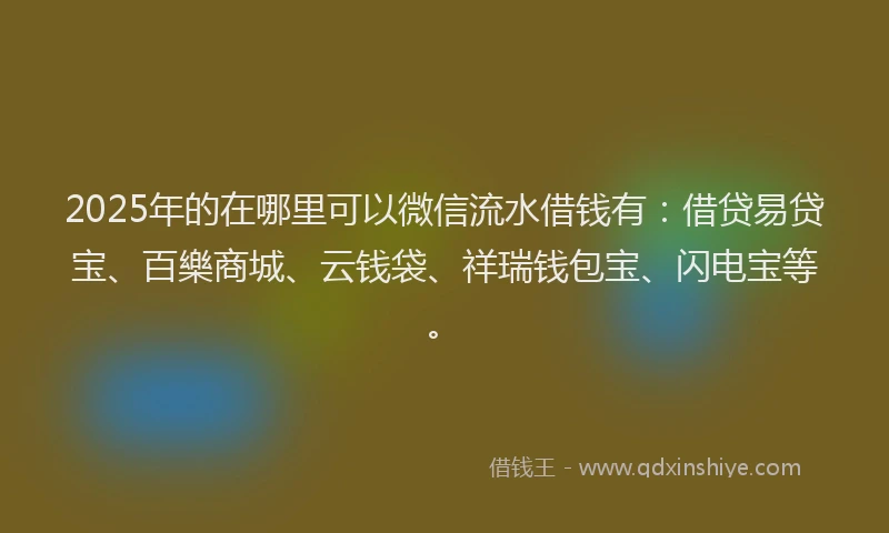 2025年的在哪里可以微信流水借钱有：借贷易贷宝、百樂商城、云钱袋、祥瑞钱包宝、闪电宝等。