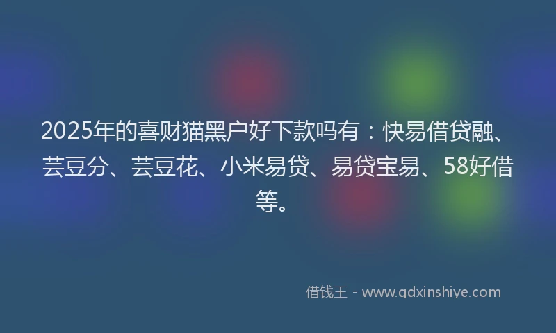 2025年的喜财猫黑户好下款吗有：快易借贷融、芸豆分、芸豆花、小米易贷、易贷宝易、58好借等。