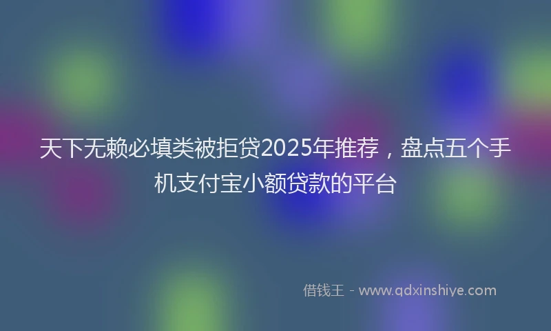 天下无赖必填类被拒贷2025年推荐，盘点五个手机支付宝小额贷款的平台