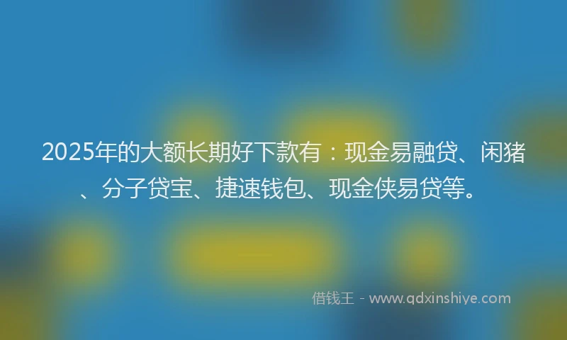 2025年的大额长期好下款有：现金易融贷、闲猪、分子贷宝、捷速钱包、现金侠易贷等。