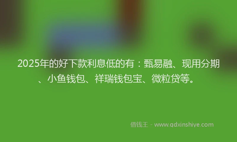 2025年的好下款利息低的有：甄易融、现用分期、小鱼钱包、祥瑞钱包宝、微粒贷等。