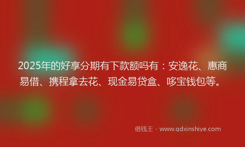 2025年的好享分期有下款额吗有：安逸花、惠商易借、携程拿去花、现金易贷盒、哆宝钱包等。