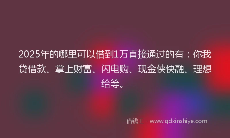 2025年的哪里可以借到1万直接通过的有：你我贷借款、掌上财富、闪电购、现金侠快融、理想给等。