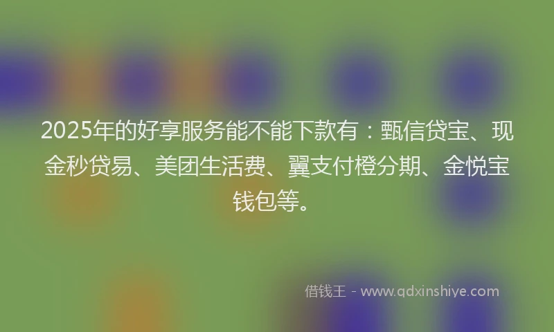 2025年的好享服务能不能下款有：甄信贷宝、现金秒贷易、美团生活费、翼支付橙分期、金悦宝钱包等。