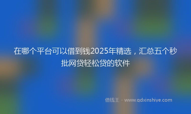 在哪个平台可以借到钱2025年精选，汇总五个秒批网贷轻松贷的软件