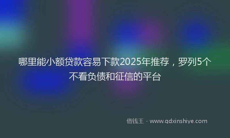 哪里能小额贷款容易下款2025年推荐，罗列5个不看负债和征信的平台