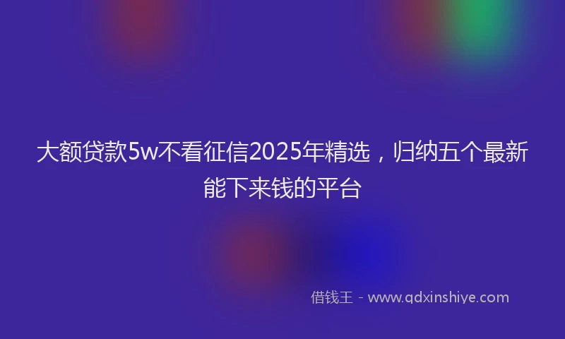 大额贷款5w不看征信2025年精选，归纳五个最新能下来钱的平台