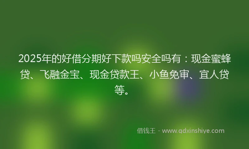 2025年的好借分期好下款吗安全吗有：现金蜜蜂贷、飞融金宝、现金贷款王、小鱼免审、宜人贷等。