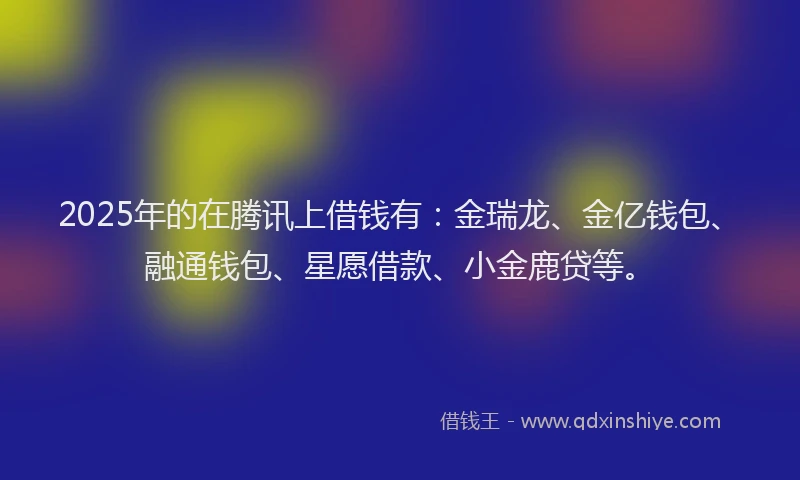 2025年的在腾讯上借钱有：金瑞龙、金亿钱包、融通钱包、星愿借款、小金鹿贷等。
