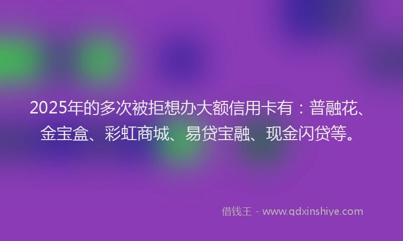 2025年的多次被拒想办大额信用卡有：普融花、金宝盒、彩虹商城、易贷宝融、现金闪贷等。