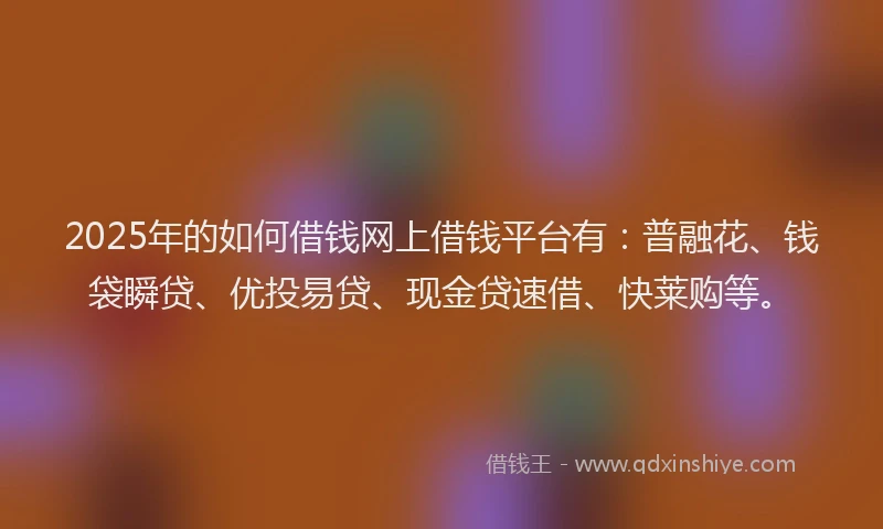2025年的如何借钱网上借钱平台有：普融花、钱袋瞬贷、优投易贷、现金贷速借、快莱购等。