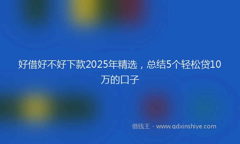好借好不好下款2025年精选，总结5个轻松贷10万的口子