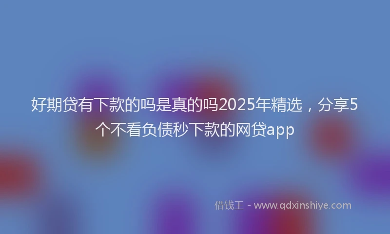 好期贷有下款的吗是真的吗2025年精选，分享5个不看负债秒下款的网贷app