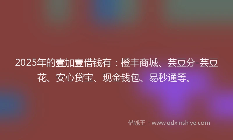2025年的壹加壹借钱有：橙丰商城、芸豆分-芸豆花、安心贷宝、现金钱包、易秒通等。
