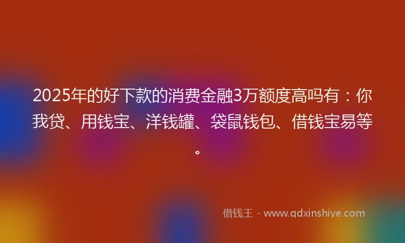 2025年的好下款的消费金融3万额度高吗有：你我贷、用钱宝、洋钱罐、袋鼠钱包、借钱宝易等。
