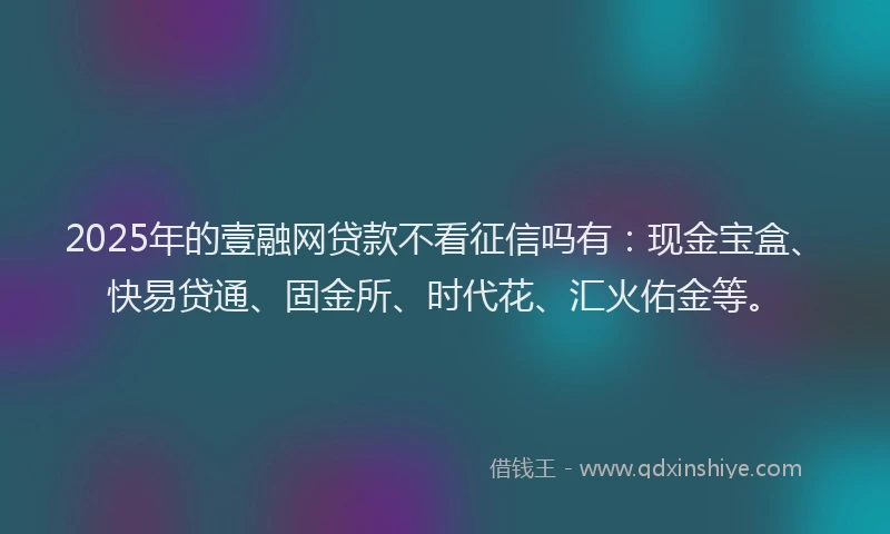 2025年的壹融网贷款不看征信吗有：现金宝盒、快易贷通、固金所、时代花、汇火佑金等。